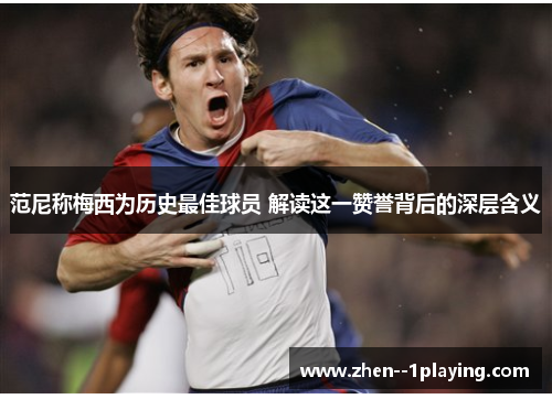 范尼称梅西为历史最佳球员 解读这一赞誉背后的深层含义
