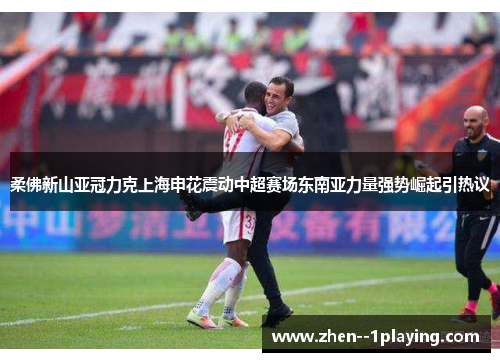 柔佛新山亚冠力克上海申花震动中超赛场东南亚力量强势崛起引热议