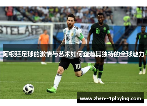 阿根廷足球的激情与艺术如何塑造其独特的全球魅力